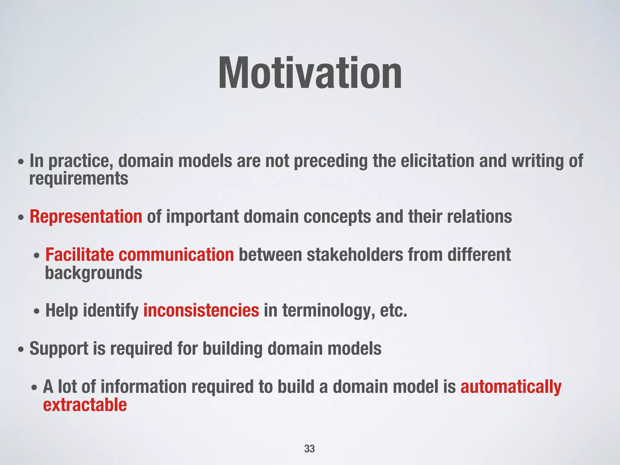 Motivation
•  In practice, domain models are not preceding the elicitation and writing of
requirements
•  Representation of important domain concepts and their relations
•  Facilitate communication between stakeholders from different
backgrounds
•  Help identify inconsistencies in terminology, etc.
•  Support is required for building domain models
•  A lot of information required to build a domain model is automatically
extractable
33
 