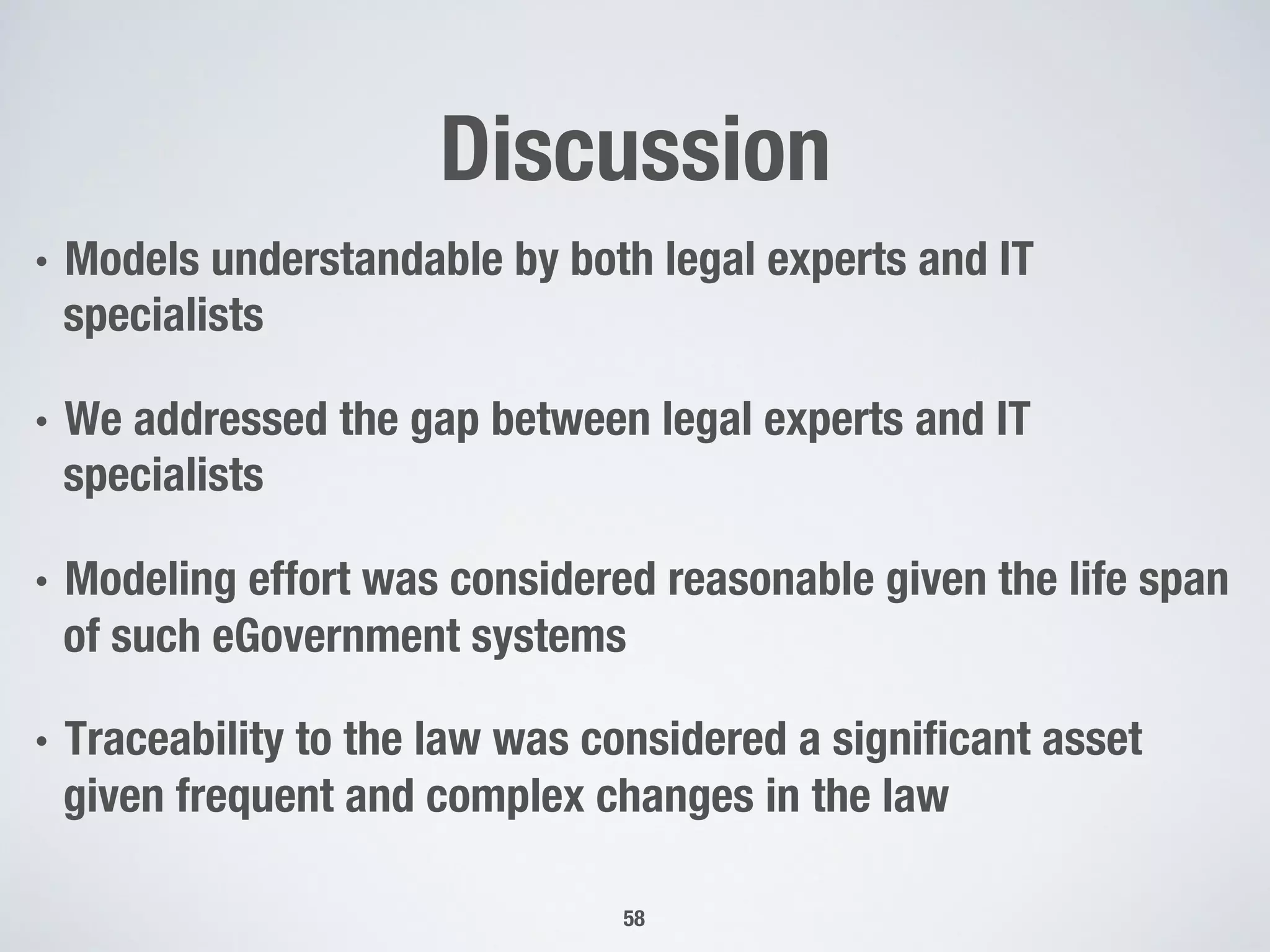 Discussion
•  Models understandable by both legal experts and IT
specialists
•  We addressed the gap between legal experts and IT
specialists
•  Modeling effort was considered reasonable given the life span
of such eGovernment systems
•  Traceability to the law was considered a signiﬁcant asset
given frequent and complex changes in the law
58
 