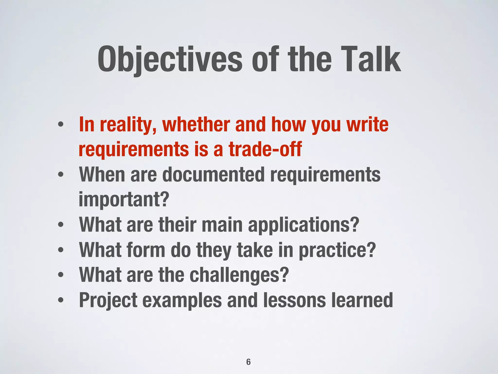 Objectives of the Talk 
6
•  In reality, whether and how you write
requirements is a trade-off
•  When are documented requirements
important?
•  What are their main applications?
•  What form do they take in practice?
•  What are the challenges?
•  Project examples and lessons learned
 