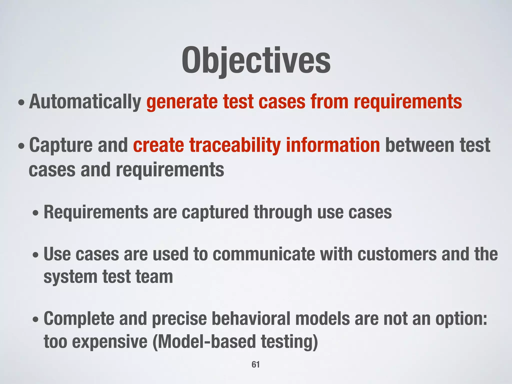 Objectives
• Automatically generate test cases from requirements
• Capture and create traceability information between test
cases and requirements
• Requirements are captured through use cases
• Use cases are used to communicate with customers and the
system test team
• Complete and precise behavioral models are not an option:
too expensive (Model-based testing)
61
 