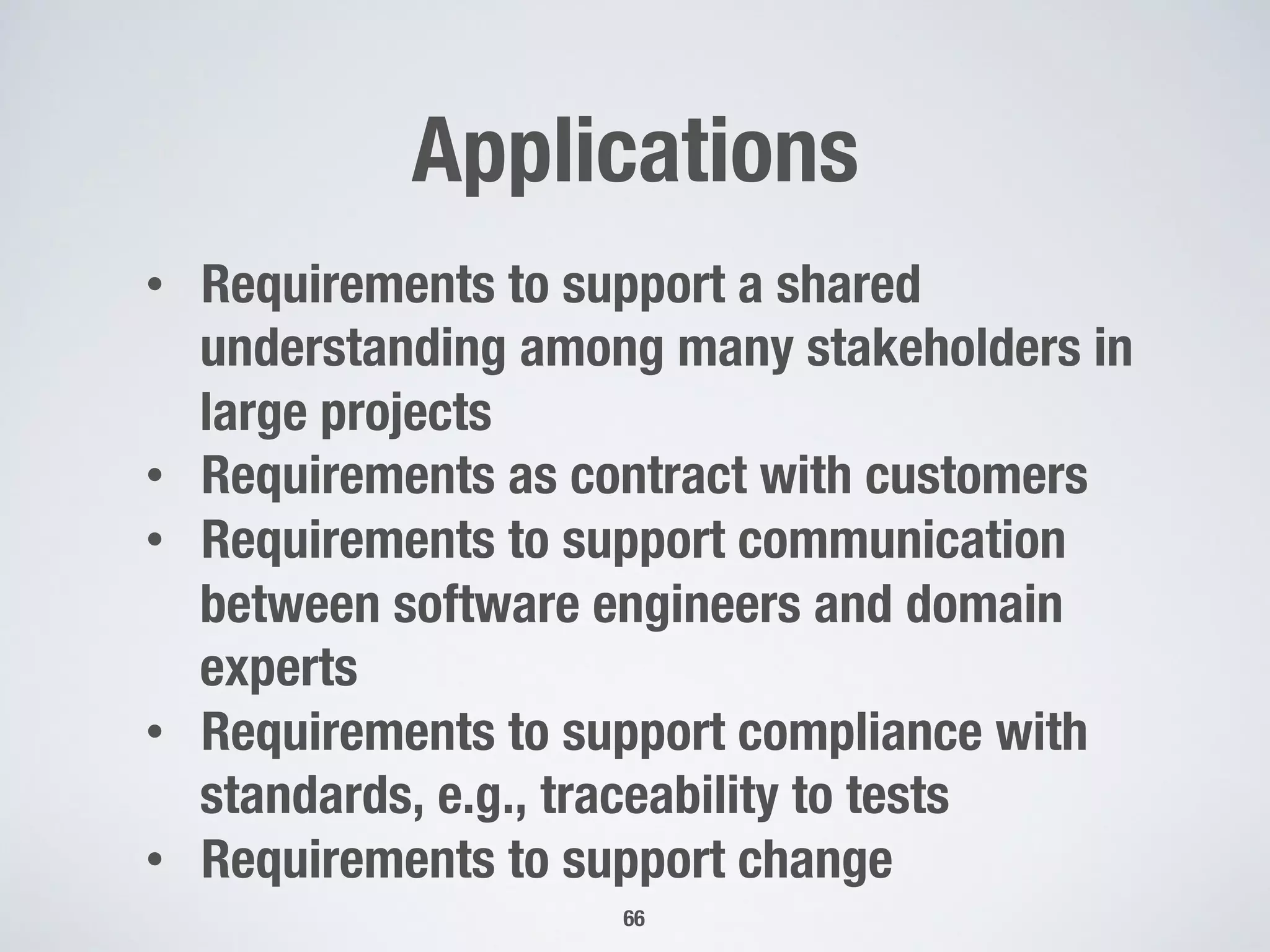 Applications
66
•  Requirements to support a shared
understanding among many stakeholders in
large projects
•  Requirements as contract with customers
•  Requirements to support communication
between software engineers and domain
experts
•  Requirements to support compliance with
standards, e.g., traceability to tests
•  Requirements to support change
 