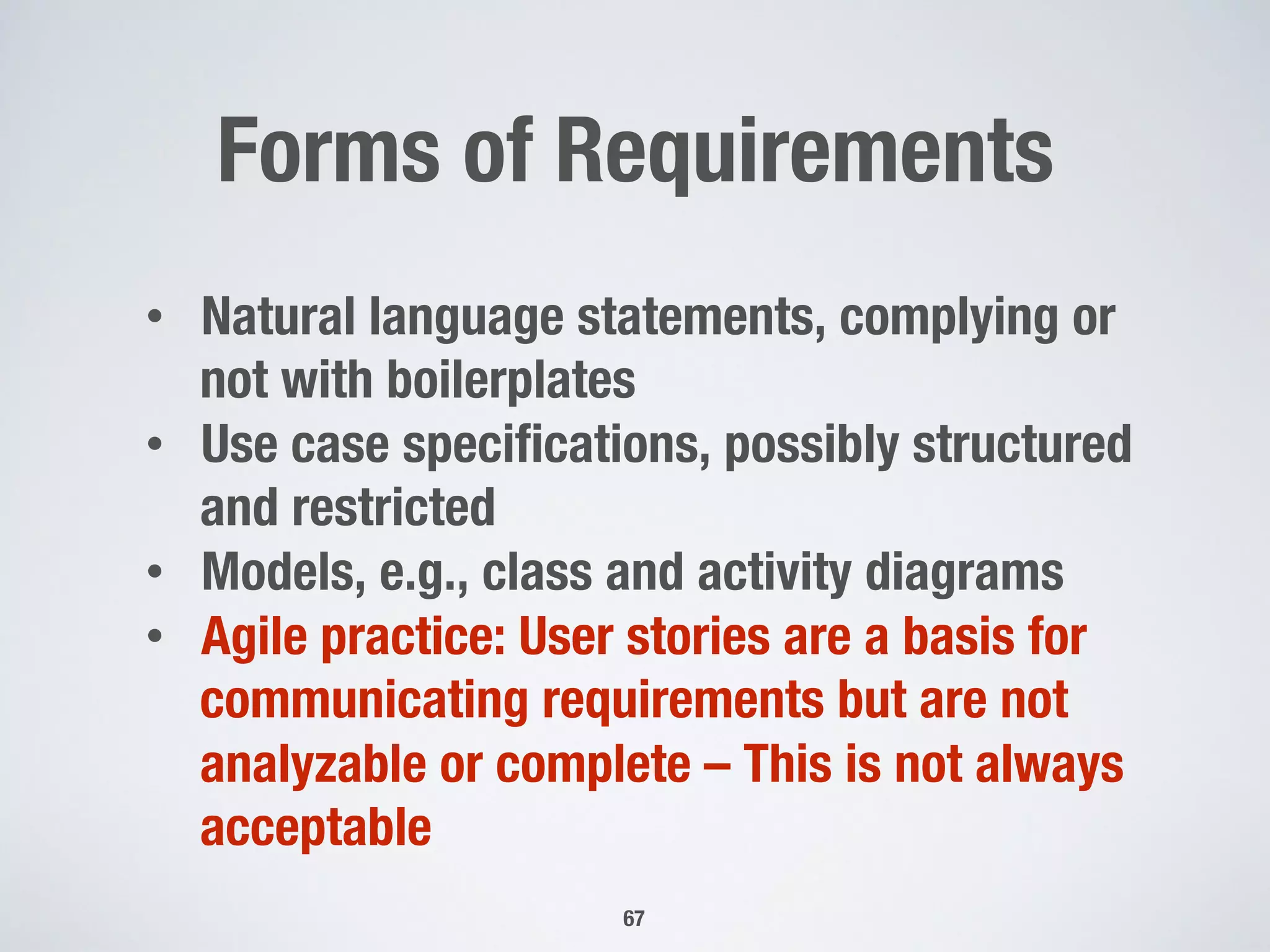 Forms of Requirements
67
•  Natural language statements, complying or
not with boilerplates
•  Use case speciﬁcations, possibly structured
and restricted
•  Models, e.g., class and activity diagrams
•  Agile practice: User stories are a basis for
communicating requirements but are not
analyzable or complete – This is not always
acceptable
 