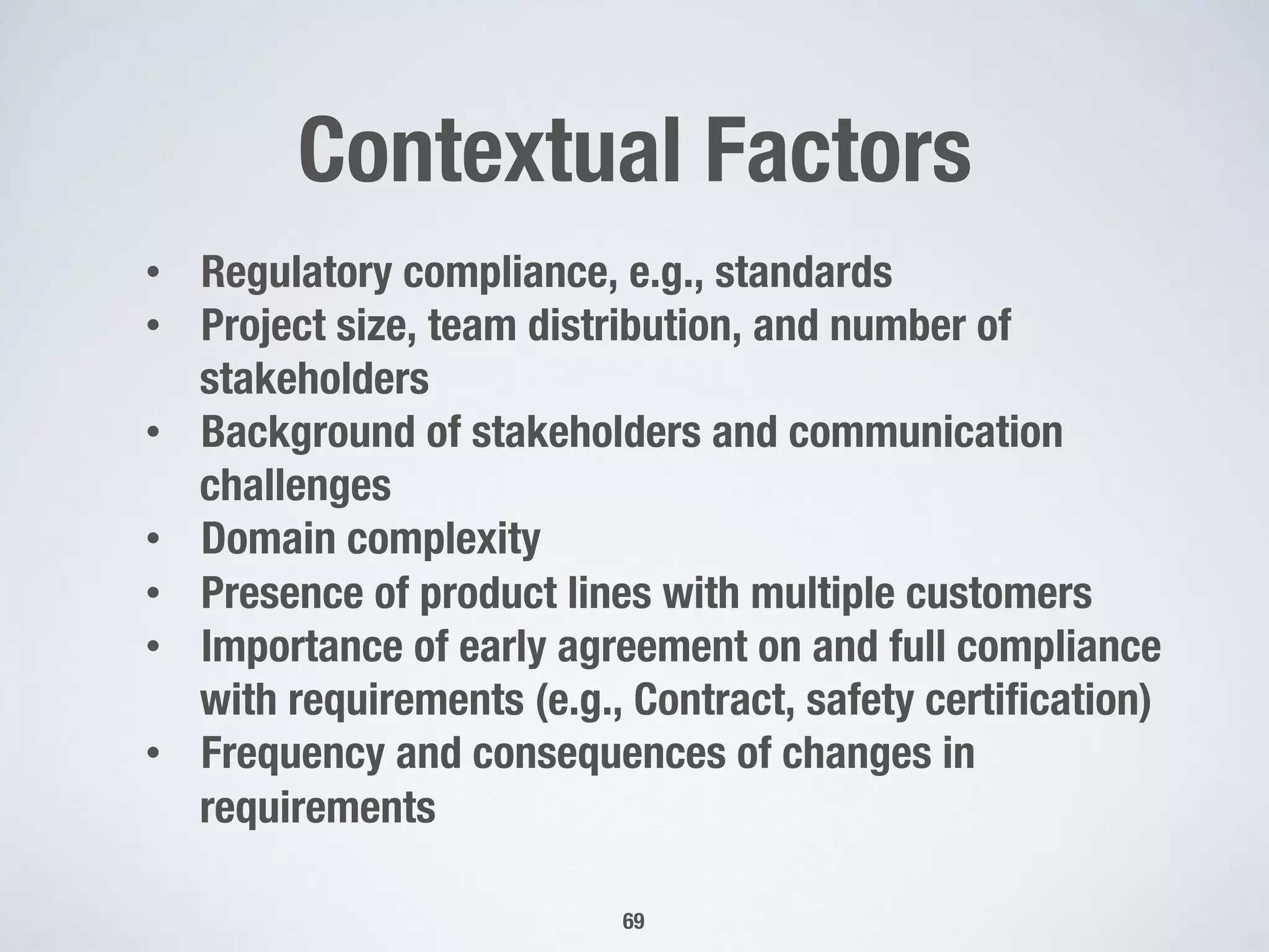 Contextual Factors
69
•  Regulatory compliance, e.g., standards
•  Project size, team distribution, and number of
stakeholders
•  Background of stakeholders and communication
challenges
•  Domain complexity
•  Presence of product lines with multiple customers
•  Importance of early agreement on and full compliance
with requirements (e.g., Contract, safety certiﬁcation)
•  Frequency and consequences of changes in
requirements
 