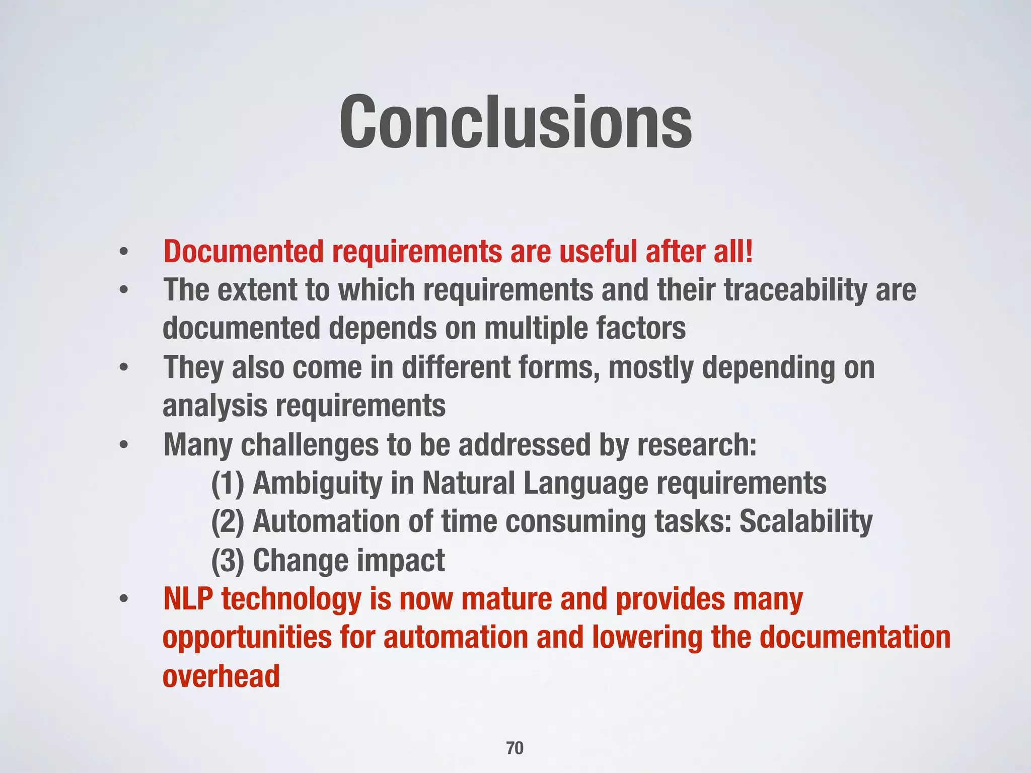 Conclusions
70
•  Documented requirements are useful after all!
•  The extent to which requirements and their traceability are
documented depends on multiple factors
•  They also come in different forms, mostly depending on
analysis requirements
•  Many challenges to be addressed by research:

 
(1) Ambiguity in Natural Language requirements

 
(2) Automation of time consuming tasks: Scalability

 
(3) Change impact
•  NLP technology is now mature and provides many
opportunities for automation and lowering the documentation
overhead
 