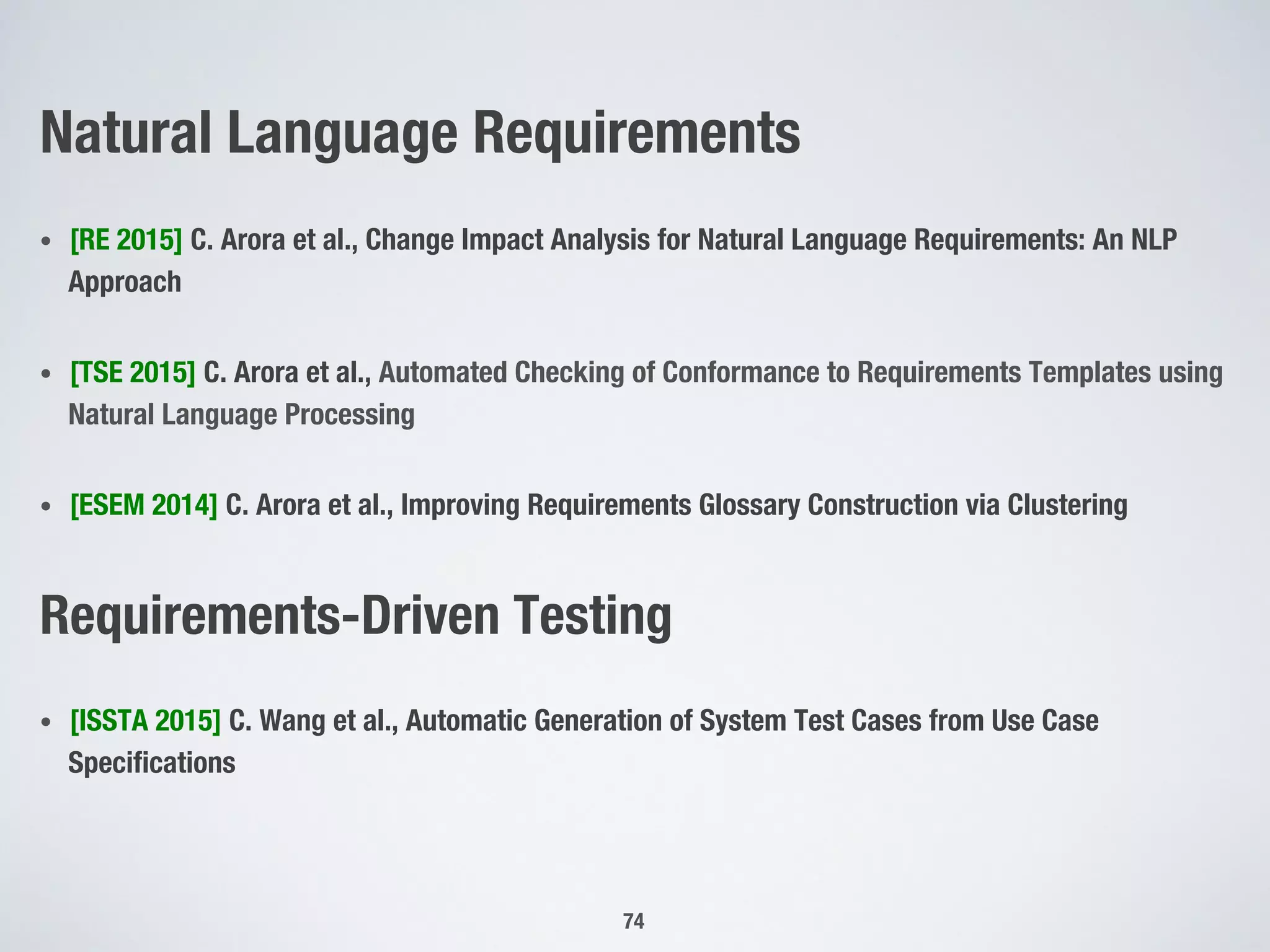 Natural Language Requirements
•  [RE 2015] C. Arora et al., Change Impact Analysis for Natural Language Requirements: An NLP
Approach
•  [TSE 2015] C. Arora et al., Automated Checking of Conformance to Requirements Templates using
Natural Language Processing 
•  [ESEM 2014] C. Arora et al., Improving Requirements Glossary Construction via Clustering
Requirements-Driven Testing
•  [ISSTA 2015] C. Wang et al., Automatic Generation of System Test Cases from Use Case
Speciﬁcations 
74
 