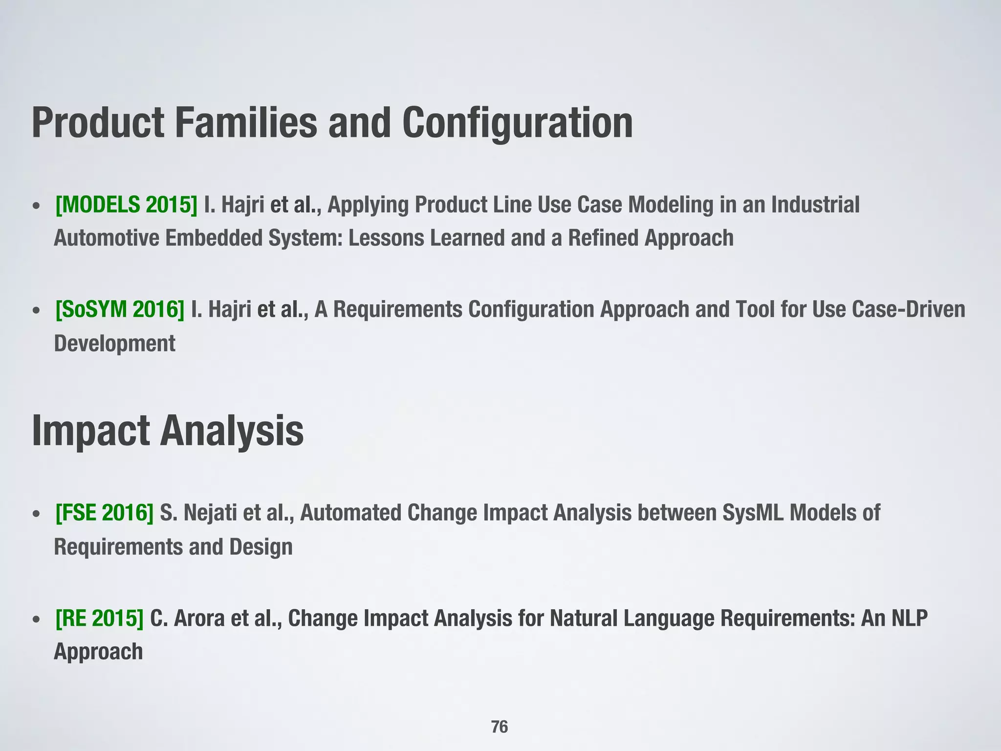 Product Families and Conﬁguration
•  [MODELS 2015] I. Hajri et al., Applying Product Line Use Case Modeling in an Industrial
Automotive Embedded System: Lessons Learned and a Reﬁned Approach
•  [SoSYM 2016] I. Hajri et al., A Requirements Conﬁguration Approach and Tool for Use Case-Driven
Development
Impact Analysis
•  [FSE 2016] S. Nejati et al., Automated Change Impact Analysis between SysML Models of
Requirements and Design
•  [RE 2015] C. Arora et al., Change Impact Analysis for Natural Language Requirements: An NLP
Approach
76
 