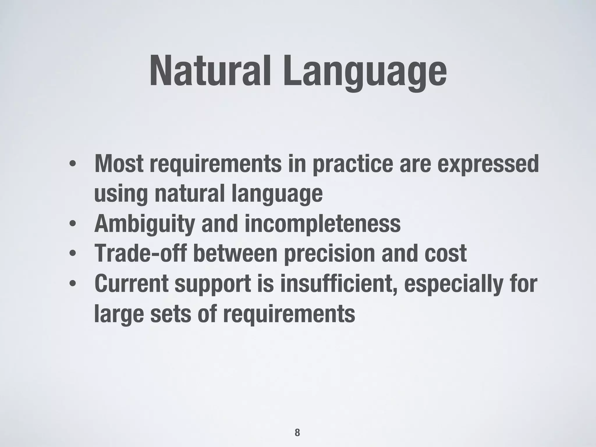 Natural Language
8
•  Most requirements in practice are expressed
using natural language
•  Ambiguity and incompleteness
•  Trade-off between precision and cost
•  Current support is insufﬁcient, especially for
large sets of requirements
 