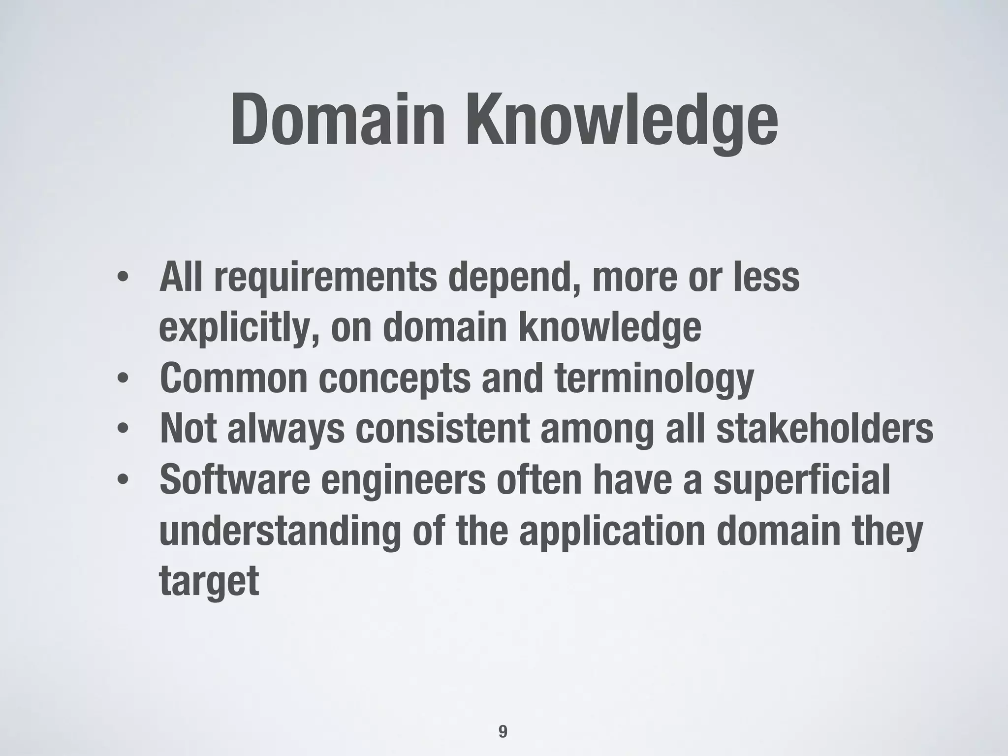 Domain Knowledge
9
•  All requirements depend, more or less
explicitly, on domain knowledge
•  Common concepts and terminology
•  Not always consistent among all stakeholders
•  Software engineers often have a superﬁcial
understanding of the application domain they
target
 