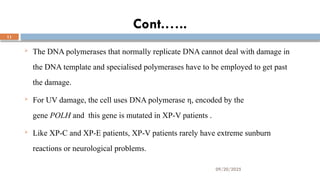 09/20/2025
11
Cont.…..
 The DNA polymerases that normally replicate DNA cannot deal with damage in
the DNA template and specialised polymerases have to be employed to get past
the damage.
 For UV damage, the cell uses DNA polymerase η, encoded by the
gene POLH and this gene is mutated in XP-V patients .
 Like XP-C and XP-E patients, XP-V patients rarely have extreme sunburn
reactions or neurological problems.
 