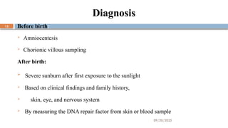 09/20/2025
13
Diagnosis
Before birth:
 Amniocentesis
 Chorionic villous sampling
After birth:
 Severe sunburn after first exposure to the sunlight
 Based on clinical findings and family history,
 skin, eye, and nervous system
 By measuring the DNA repair factor from skin or blood sample
 