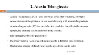 09/20/2025
15
2. Ataxia Telangiecsta
 Ataxia Telangiectasia (AT)—also known as Louis-Bar syndrome, cerebello-
oculocutaneous telangiectasia, or immunodeficiency with ataxia telangiectasia.
 Ataxia-telangiectasia (AT) is a rare inherited condition that affects the nervous
system, the immune system and other body systems.
 It is characterized by the presence of:
• Progressive ataxia (lack of coordination) due to a defect in the cerebellum
• Oculomotor apraxia (difficulty moving the eyes from side to side)
 