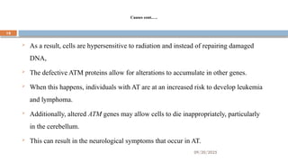 09/20/2025
19
Causes cont.….
 As a result, cells are hypersensitive to radiation and instead of repairing damaged
DNA,
 The defective ATM proteins allow for alterations to accumulate in other genes.
 When this happens, individuals with AT are at an increased risk to develop leukemia
and lymphoma.
 Additionally, altered ATM genes may allow cells to die inappropriately, particularly
in the cerebellum.
 This can result in the neurological symptoms that occur in AT.
 