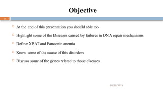 09/20/2025
2
Objective
 At the end of this presentation you should able to:-
 Highlight some of the Diseases caused by failures in DNA repair mechanisms
 Define XP,AT and Fanconin anemia
 Know some of the cause of this disorders
 Discuss some of the genes related to those diseases
 