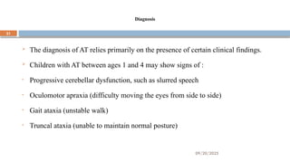 09/20/2025
21
Diagnosis
 The diagnosis of AT relies primarily on the presence of certain clinical findings.
 Children with AT between ages 1 and 4 may show signs of :
• Progressive cerebellar dysfunction, such as slurred speech
• Oculomotor apraxia (difficulty moving the eyes from side to side)
• Gait ataxia (unstable walk)
• Truncal ataxia (unable to maintain normal posture)
 