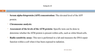 09/20/2025
22
Testing for AT
 Serum alpha-fetoprotein (AFP) concentration: The elevated level of the AFP
protein.
 Chromosome analysis:
 Assessment of the levels of the ATM protein: Specific tests can be done to
determine whether the ATM protein is present within cells, such as white blood cells.
 Radio sensitivity assay: This test is performed in a lab and measures the DNA repair
function within a cell when it has been exposed to radiation.
 