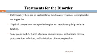 09/20/2025
23
Treatments for the Disorder
 Unfortunately, there are no treatments for the disorder. Treatment is symptomatic
and supportive.
 Physical, occupational and speech therapies and exercise may help maintain
function.
 Some people with A-T need additional immunizations, antibiotics to provide
protection from infections, and/or infusions of immunoglobulins.
 