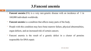 09/20/2025
24
3.Fanconi anemia
 Fanconi anemia (FA) is a very rare genetic disease with an incidence of 1 in
160,000 individuals worldwide.
 Fanconi anemia is a condition that affects many parts of the body.
 People with this condition may have bone marrow failure, physical abnormalities,
organ defects, and an increased risk of certain cancers.
 Fanconi anemia is the result of a genetic defect in a cluster of proteins
responsible for DNA repair.
 
