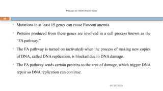 09/20/2025
25
What genes are related to Fanconi Anemia
 Mutations in at least 15 genes can cause Fanconi anemia.
 Proteins produced from these genes are involved in a cell process known as the
“FA pathway.”
 The FA pathway is turned on (activated) when the process of making new copies
of DNA, called DNA replication, is blocked due to DNA damage.
 The FA pathway sends certain proteins to the area of damage, which trigger DNA
repair so DNA replication can continue.
 
