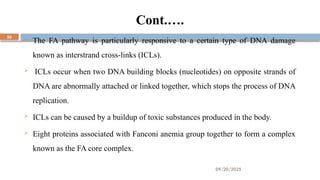 09/20/2025
26
Cont.….
 The FA pathway is particularly responsive to a certain type of DNA damage
known as interstrand cross-links (ICLs).
 ICLs occur when two DNA building blocks (nucleotides) on opposite strands of
DNA are abnormally attached or linked together, which stops the process of DNA
replication.
 ICLs can be caused by a buildup of toxic substances produced in the body.
 Eight proteins associated with Fanconi anemia group together to form a complex
known as the FA core complex.
 