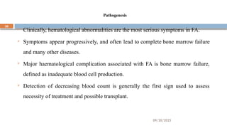 09/20/2025
30
Pathogenesis
 Clinically, hematological abnormalities are the most serious symptoms in FA.
 Symptoms appear progressively, and often lead to complete bone marrow failure
and many other diseases.
 Major haematological complication associated with FA is bone marrow failure,
defined as inadequate blood cell production.
 Detection of decreasing blood count is generally the first sign used to assess
necessity of treatment and possible transplant.
 