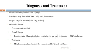 09/20/2025
31
Diagnosis and Treatment
 Patients are usually smaller than average.
 Blood tests may show a low WBC, RBC, and platelet count.
 Fatigue, Frequent infections and Easy bruising.
 Treatments include:
 Bone marrow transplant.
 Growth factors.
 Hematopoietic (blood-stimulating) growth factors are used to stimulate WBC production.
 Androgens.
 Male hormones often stimulate the production of RBCs and platelets.
 