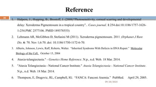 09/20/2025
32
Reference
1. Halpern, J.; Hopping, B.; Brostoff, J. (2008)“Photosensitivity, corneal scarring and developmental
delay: Xeroderma Pigmentosum in a tropical country”.. Cases journal. 1:254.doi:10.1186/1757-1626-
1-254.PMC 2577106. PMID 189378553)
2. Lehmann AR, McGibbon D, Stefanini M (2011). Xeroderma pigmentosum. 2011 ;Orphanet J Rare
Dis. 6: 70. Nov 1;6:70. doi: 10.1186/1750-1172-6-70.
3. Alberts, Johnson, Lewis, Raff, Roberts, Walter. “Inherited Syndroms With Defects in DNA Repair.” Molecular
Biology of the Cell. October 15, 2004
4. Ataxia-telangiectasia." - Genetics Home Reference. N.p., n.d. Web. 18 Mar. 2014.
5. "Ataxia Telangiectasia - National Cancer Institute." Ataxia Telangiectasia - National Cancer Institute.
N.p., n.d. Web. 18 Mar. 2014.
6. Thompson, E, Dragovic, RL, Campbell, IG. “FANCA: Fanconi Anemia.” PubMed. April 29, 2005.
 
