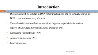 09/20/2025
4
Introduction
 Diseases caused by failures in DNA repair mechanisms are collectively known as
DNA repair disorders or syndromes.
 These disorders can result from mutations in genes responsible for various
aspects of DNA repair processes, some examples are :
 Xeroderma Pigmentosum (XP)
 Ataxia Telangiectasia (AT)
 Fanconi anemia:
 