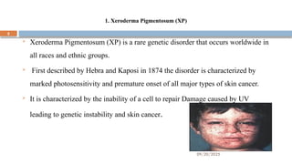 09/20/2025
5
1. Xeroderma Pigmentosum (XP)
 Xeroderma Pigmentosum (XP) is a rare genetic disorder that occurs worldwide in
all races and ethnic groups.
 First described by Hebra and Kaposi in 1874 the disorder is characterized by
marked photosensitivity and premature onset of all major types of skin cancer.
 It is characterized by the inability of a cell to repair Damage caused by UV
leading to genetic instability and skin cancer.
 
