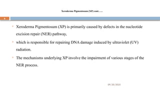 09/20/2025
6
Xeroderma Pigmentosum (XP) cont.…..
 Xeroderma Pigmentosum (XP) is primarily caused by defects in the nucleotide
excision repair (NER) pathway,
 which is responsible for repairing DNA damage induced by ultraviolet (UV)
radiation.
 The mechanisms underlying XP involve the impairment of various stages of the
NER process.
 