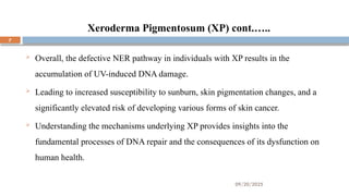 09/20/2025
7
Xeroderma Pigmentosum (XP) cont.…..
 Overall, the defective NER pathway in individuals with XP results in the
accumulation of UV-induced DNA damage.
 Leading to increased susceptibility to sunburn, skin pigmentation changes, and a
significantly elevated risk of developing various forms of skin cancer.
 Understanding the mechanisms underlying XP provides insights into the
fundamental processes of DNA repair and the consequences of its dysfunction on
human health.
 