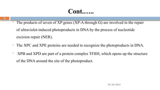 09/20/2025
9
Cont.…..
 The products of seven of XP genes (XP-A through G) are involved in the repair
of ultraviolet-induced photoproducts in DNA by the process of nucleotide
excision repair (NER).
 The XPC and XPE proteins are needed to recognize the photoproducts in DNA.
 XPB and XPD are part of a protein complex TFIIH, which opens up the structure
of the DNA around the site of the photoproduct.
 