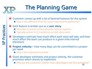 12
The Planning Game
The Planning Game
Customer comes up with a list of desired features for the system
How is this different from the usual requirements gathering?
Each feature is written out as a user story
Describes in broad strokes what the feature requires
Typically written in 2-3 sentences on 4x6 story cards
Developers estimate how much effort each story will take, and how
much effort the team can produce in a given time interval
(iteration)
Project velocity = how many days can be committed to a project
per week
Why is this important to know?
Given developer estimates and project velocity, the customer
prioritizes which stories to implement
Why let the customer (rather than developer) set the priorities?
XP
Practices
XP
Practices
 