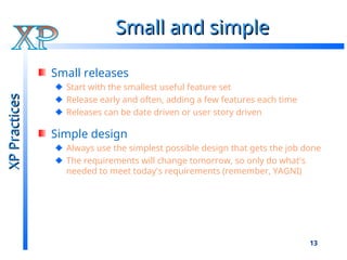 13
Small and simple
Small and simple
Small releases
Start with the smallest useful feature set
Release early and often, adding a few features each time
Releases can be date driven or user story driven
Simple design
Always use the simplest possible design that gets the job done
The requirements will change tomorrow, so only do what's
needed to meet today's requirements (remember, YAGNI)
XP
Practices
XP
Practices
 