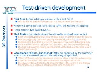 14
Test-driven development
Test-driven development
Test first: before adding a feature, write a test for it!
If code has no automated test case, it is assumed it does not work
When the complete test suite passes 100%, the feature is accepted
Tests come in two basic flavors…
Unit Tests automate testing of functionality as developers write it
Each unit test typically tests only a single class, or a small cluster of classes
Unit tests typically use a unit testing framework, such as JUnit (xUnit)
Experiments show that test-driven development reduces debugging time
Increases confidence that new features work, and work with everything
If a bug is discovered during development, add a test case to make sure it
doesn’t come back!
Acceptance Tests (or Functional Tests) are specified by the customer
to test that the overall system is functioning as specified
When all the acceptance tests pass, that user story is considered complete
Could be a script of user interface actions and expected results
Ideally acceptance tests should be automated, either using a unit testing
framework, or a separate acceptance testing framework
XP
Practices
XP
Practices
 