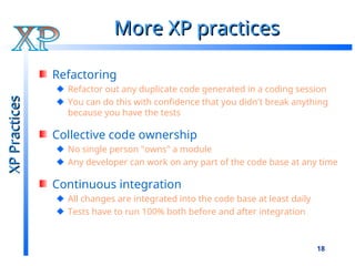 18
More XP practices
More XP practices
Refactoring
Refactor out any duplicate code generated in a coding session
You can do this with confidence that you didn't break anything
because you have the tests
Collective code ownership
No single person "owns" a module
Any developer can work on any part of the code base at any time
Continuous integration
All changes are integrated into the code base at least daily
Tests have to run 100% both before and after integration
XP
Practices
XP
Practices
 