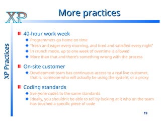 19
More practices
More practices
40-hour work week
Programmers go home on time
“fresh and eager every morning, and tired and satisfied every night”
In crunch mode, up to one week of overtime is allowed
More than that and there’s something wrong with the process
On-site customer
Development team has continuous access to a real live customer,
that is, someone who will actually be using the system, or a proxy
Coding standards
Everyone codes to the same standards
Ideally, you shouldn't be able to tell by looking at it who on the team
has touched a specific piece of code
XP
Practices
XP
Practices
 