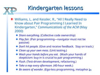 21
Kindergarten lessons
Kindergarten lessons
Williams, L. and Kessler, R., “All I Really Need to
Know about Pair Programming I Learned In
Kindergarten,” Communications of the ACM (May
2000)
Share everything. (Collective code ownership)
Play fair. (Pair programming—navigator must not be
passive)
Don’t hit people. (Give and receive feedback. Stay on track.)
Clean up your own mess. (Unit testing.)
Wash your hands before you eat. (Wash your hands of
skepticism: buy-in is crucial to pair programming.)
Flush. (Test-driven development, refactoring.)
Take a nap every afternoon. (40-hour week.)
Be aware of wonder. (Ego-less programming, metaphor.)
 