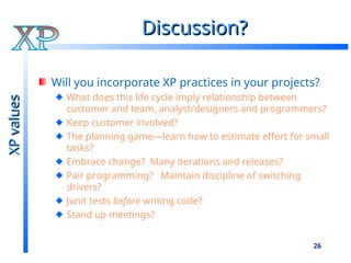 26
Discussion?
Discussion?
Will you incorporate XP practices in your projects?
What does this life cycle imply relationship between
customer and team, analyst/designers and programmers?
Keep customer involved?
The planning game—learn how to estimate effort for small
tasks?
Embrace change? Many iterations and releases?
Pair programming? Maintain discipline of switching
drivers?
Junit tests before writing code?
Stand up meetings?
XP
values
XP
values
 