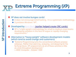 3
Extreme Programming (XP)
Extreme Programming (XP)
XP does not involve bungee cords!
It does not encourage blind hacking. It is a systematic methodology.
It predates Windows “XP”.
Developed by Kent Beck (earlier helped create CRC cards):
XP is “a light-weight methodology for small to medium-sized teams
developing software in the face of vague or rapidly changing
requirements.”
Alternative to “heavy-weight” software development models
(which tend to avoid change and customers)
"Extreme Programming turns the conventional software process
sideways. Rather than planning, analyzing, and designing for the
far-flung future, XP programmers do all of these activities a little
at a time throughout development.”
-- IEEE Computer , October 1999
XP
Introduction
XP
Introduction
 