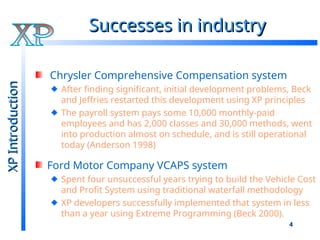 4
Successes in industry
Successes in industry
Chrysler Comprehensive Compensation system
After finding significant, initial development problems, Beck
and Jeffries restarted this development using XP principles
The payroll system pays some 10,000 monthly-paid
employees and has 2,000 classes and 30,000 methods, went
into production almost on schedule, and is still operational
today (Anderson 1998)
Ford Motor Company VCAPS system
Spent four unsuccessful years trying to build the Vehicle Cost
and Profit System using traditional waterfall methodology
XP developers successfully implemented that system in less
than a year using Extreme Programming (Beck 2000).
XP
Introduction
XP
Introduction
 