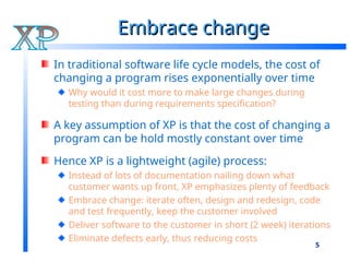 5
Embrace change
Embrace change
In traditional software life cycle models, the cost of
changing a program rises exponentially over time
Why would it cost more to make large changes during
testing than during requirements specification?
A key assumption of XP is that the cost of changing a
program can be hold mostly constant over time
Hence XP is a lightweight (agile) process:
Instead of lots of documentation nailing down what
customer wants up front, XP emphasizes plenty of feedback
Embrace change: iterate often, design and redesign, code
and test frequently, keep the customer involved
Deliver software to the customer in short (2 week) iterations
Eliminate defects early, thus reducing costs
 