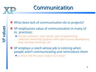 7
Communication
Communication
What does lack of communication do to projects?
XP emphasizes value of communication in many of
its practices:
On-site customer, user stories, pair programming,
collective ownership (popular with open source developers),
daily standup meetings, etc.
XP employs a coach whose job is noticing when
people aren’t communicating and reintroduce them
Is this a role for yours truly in our class?
XP
values
XP
values
 