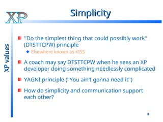 8
Simplicity
Simplicity
''Do the simplest thing that could possibly work''
(DTSTTCPW) principle
Elsewhere known as KISS
A coach may say DTSTTCPW when he sees an XP
developer doing something needlessly complicated
YAGNI principle (''You ain’t gonna need it'')
How do simplicity and communication support
each other?
XP
values
XP
values
 