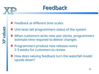 9
Feedback
Feedback
Feedback at different time scales
Unit tests tell programmers status of the system
When customers write new user stories, programmers
estimate time required to deliver changes
Programmers produce new releases every
2-3 weeks for customers to review
How does valuing feedback turn the waterfall model
upside down?
XP
values
XP
values
 