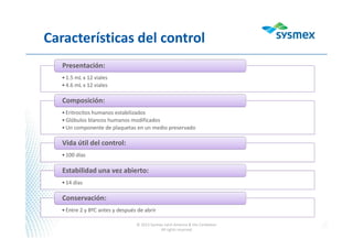 Características del control
•1.5 mL x 12 viales
•4.6 mL x 12 viales
Presentación:
•Eritrocitos humanos estabilizados
•Glóbulos blancos humanos modificados
•Un componente de plaquetas en un medio preservado
Composición:
•100 días
Vida útil del control:
•14 días
Estabilidad una vez abierto:
•Entre 2 y 8ºC antes y después de abrir
Conservación:
© 2013 Sysmex Latin America & the Caribbean
All rights reserved
 