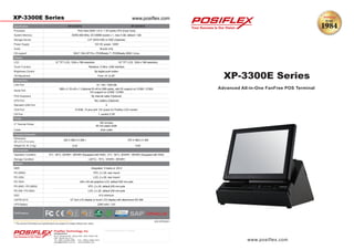 XP-3300E Series www.posiflex.com
Authorized Distributor / Reseller
** The product information and specifications are subject to change without prior notice.
Design and Manufacturing In Taiwan by Posiflex Technology Inc. 2012 XP33Q3C1
www.posiflex.com
XP-3300E Series
Posiflex Technology, Inc.
Headquarters
No.6, Wuquan Rd., Wugu Dist., New Taipei City
248, Taiwan (R.O.C.)
Tel: +886 2 2299-1599 Fax: +886 2 2299-1819
sales@posiflex.com.tw www.posiflex.com
Advanced All-in-One FanFree POS Terminal
Certi
Processor
Audio
OS support
Display
LCD
Connectivity
LAN Port
Serial Port
UPS Port
VGA Port
CR Port
3" Thermal Printer
SSD
cations
XP-3312H-E XP-3315H-E
Pine View D525 1.8 G / 1 M Cache CPU (Dual Core)
System Memory DDR3 800 MHz, SO-DIMM socket x 1, max 4 GB, default 1 GB
Storage Device 2.5" SATA HDD or SSD (Optional)
Power Supply 12V DC power, 120W
Buzzer only
Win7 / Win XP Pro / POSReady 7 / POSReady 2009 / Linux
12" TFT LCD, 1024 x 768 resolution 15" TFT LCD, 1024 x 768 resolution
Touch Function Resistive, 5-Wire, USB Interface
Brightness Control By digital push botton
Tilt Adjustment From 14° to 55°
10 / 100 / 1000 Mb
DB9 x 2, RJ-45 x 1 (Optional RJ-45 to DB9 cable), with 5V support on COM2 / COM3,
12V support on COM2 / COM3
PS/2 Keyboard By internal cable (Optional)
Yes, battery (Optional)
Standard USB Port 4
1, control 2 CR
Printer
150 mm/sec,
80 mm paper width
Cutter Auto cutter
Physical Dimension
Dimension
(W x D x H in mm)
325 X 386.2 X 298.1 375 X 386.2 X 395
Weight (N. W. in kg) 6.24 6.83
Environment
Operation Condition 0°C - 40°C, 20%RH - 90%RH (Equipped with HDD) ; 0°C - 50°C, 20%RH - 90%RH (Equipped with SSD)
Storage Condition (-20°C) - 70°C, 10%RH - 90%RH
Options
MSR Integrated, 3 tracks or JIS-II
PD-2606U VFD, 2 x 20, rear mount
PD-330U LCD, 2 x 20, rear mount
PD-76X4 240 x 64 dot graphics LCD, default 200 mm pole
PD-2605 / PD-2605U VFD, 2 x 20, default 200 mm pole
PD-309 / PD-309U LCD, 2 x 20, default 200 mm pole
8 G minimum
LM/TM-2212 12" 2nd LCD display or touch LCD display with attachment SD-360
UPS Battery 2300 mAh / 12V
Certi
 