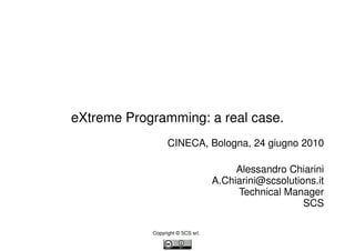 eXtreme Programming: a real case.
                  CINECA, Bologna, 24 giugno 2010

                                        Alessandro Chiarini
                                   A.Chiarini@scsolutions.it
                                        Technical Manager
                                                       SCS

            Copyright © SCS srl.
 