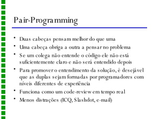Pair-Programming Duas cabeças pensam melhor do que uma Uma cabeça obriga a outra a pensar no problema Se um colega não entende o código ele não está suficientemente claro e não será entendido depois Para promover o entendimento da solução, é desejável que as duplas sejam formadas por programadores com níveis diferentes de experiência Funciona como um code-review em tempo real Menos distrações (ICQ, Slashdot, e-mail) 