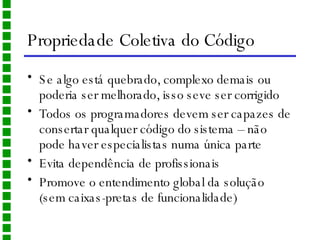 Propriedade Coletiva do Código Se algo está quebrado, complexo demais ou poderia ser melhorado, isso seve ser corrigido Todos os programadores devem ser capazes de consertar qualquer código do sistema – não pode haver especialistas numa única parte Evita dependência de profissionais Promove o entendimento global da solução (sem caixas-pretas de funcionalidade) 
