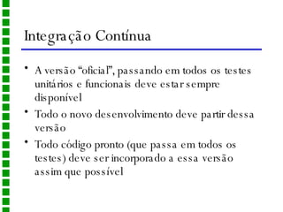 Integração Contínua A versão “oficial”, passando em todos os testes unitários e funcionais deve estar sempre disponível Todo o novo desenvolvimento deve partir dessa versão Todo código pronto (que passa em todos os testes) deve ser incorporado a essa versão assim que possível 